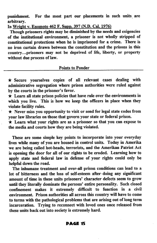 punishment, For the most part our placements in such units are  itrary. In Wright v. Enomoto 462 F. Supp, 397 (N.D. Cal. 1976)  Though prisoners rights may be diminished by the needs and exigencies of the insitutional environment, a prisoner is not wholly stripped of constitutional protections when he is imprisoned for a crime. There is 1o iron curtain drawn between the constitution and the prisons in this country...prisoners may not be deprived of life, fiberty, or property ‘without due process of law.  Points to Ponder  % Secure yourselves copies of all relevant cases dealing with administrative segregation where prison authorities were ruled against by the courts in the prisaner’s favor.  % Learn all state prison policies that have rule over the environments in which you live. This is how we keep the officers in place when they violate facility rules.  * Never miss you opportunity o visit or send for legal state codes from ‘your law libraries on those that govern your state or federal prison.  % Learn what your rights are as a prisoner so that you can expose to the media and courts how they are being violated.  These are some simple key points to incorporate into your everyday lives while many of you are housed in control nits. Today in Amerika we are being called hot-heads, terrorists, and the Amerikan Patriot Act is opening the door for all of our rights to be eroded. Learning how to apply state and federal law in defense of your rights could only be helpful down the road.  The inhumane treatment and over-all prison conditions can lead to a ot of bitterness and the Joss of self-esteem after. doing any sigoificant amount of time in these units prisoners’ character defects seem to grow until they literally dominate the persons’ entire personality. Such closed confinement makes it extremely difficult to function in a civil environment. Prison authorities all across this country will have to come to terms with the pathological problems that are arising out of long term incarceration. Trying to reconnect with loved ones once released from these units back out into society is extremely hard.  PAGE 15 